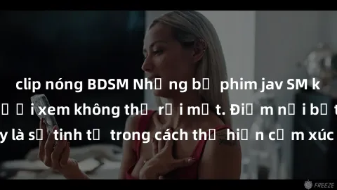 clip nóng BDSM Những bộ phim jav SM không che khiến người xem không thể rời mắt. Điểm nổi bật của thể loại này là sự tinh tế trong cách thể hiện cảm xúc và sự hấp dẫn của những cảnh quay.