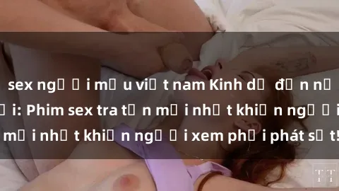 sex người mẫu việt nam Kinh dị đến nỗi không thể tin nổi: Phim sex tra tấn mới nhất khiến người xem phải phát sốt!