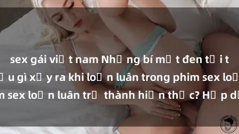 sex gái việt nam Những bí mật đen tối trong gia đình: Điều gì xảy ra khi loạn luân trong phim sex loạn luân trở thành hiện thực? Hấp dẫn và gây sốc!