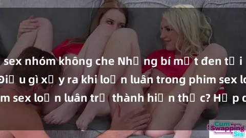 sex nhóm không che Những bí mật đen tối trong gia đình: Điều gì xảy ra khi loạn luân trong phim sex loạn luân trở thành hiện thực? Hấp dẫn và gây sốc!