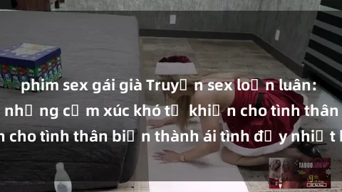 phim sex gái già Truyện sex loạn luân: Bí mật gia đình và những cảm xúc khó tả khiến cho tình thân biến thành ái tình đầy nhiệt huyết