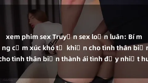 xem phim sex Truyện sex loạn luân: Bí mật gia đình và những cảm xúc khó tả khiến cho tình thân biến thành ái tình đầy nhiệt huyết