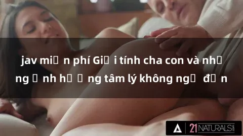 jav miễn phí Giới tính cha con và những ảnh hưởng tâm lý không ngờ đến