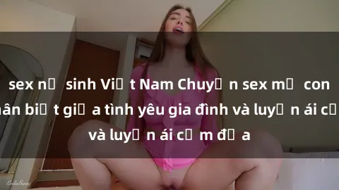 sex nữ sinh Việt Nam Chuyện sex mẹ con: Sự phân biệt giữa tình yêu gia đình và luyến ái cấm địa
