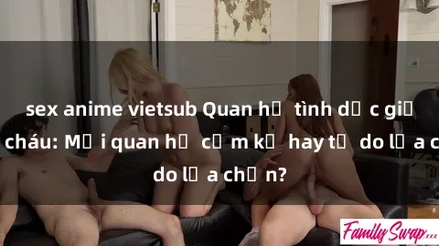 sex anime vietsub Quan hệ tình dục giữa ông cháu: Mối quan hệ cấm kỵ hay tự do lựa chọn?