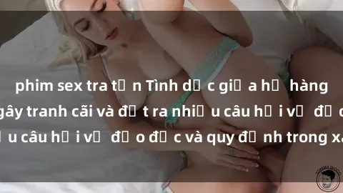phim sex tra tấn Tình dục giữa họ hàng: Những sự kiện gây tranh cãi và đặt ra nhiều câu hỏi về đạo đức và quy định trong xã hội.