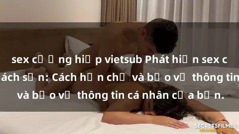sex cưỡng hiếp vietsub Phát hiện sex camera ẩn trong khách sạn: Cách hạn chế và bảo vệ thông tin cá nhân của bạn.