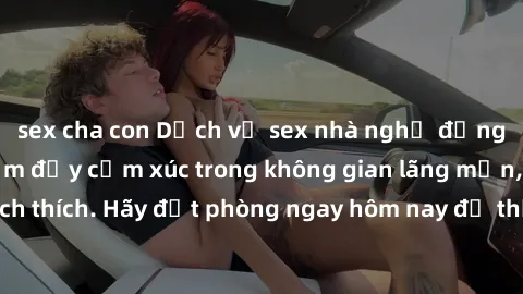 sex cha con Dịch vụ sex nhà nghỉ đẳng cấp: Trải nghiệm đầy cảm xúc trong không gian lãng mạn, đầy kích thích. Hãy đặt phòng ngay hôm nay để thỏa mãn khát khao của bạn!
