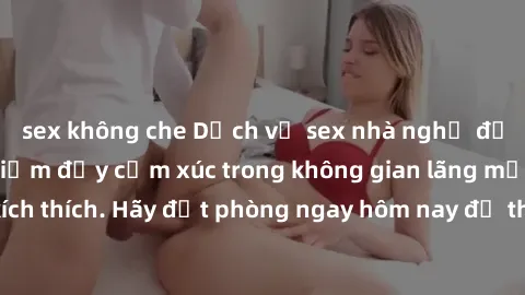 sex không che Dịch vụ sex nhà nghỉ đẳng cấp: Trải nghiệm đầy cảm xúc trong không gian lãng mạn, đầy kích thích. Hãy đặt phòng ngay hôm nay để thỏa mãn khát khao của bạn!