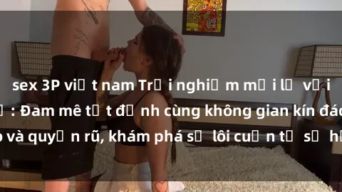 sex 3P việt nam Trải nghiệm mới lạ với sex phòng thay đồ: Đam mê tột đỉnh cùng không gian kín đáo và quyến rũ, khám phá sự lôi cuốn từ sự hấp dẫn của nơi này.