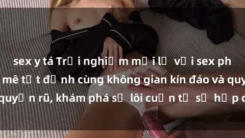 sex y tá Trải nghiệm mới lạ với sex phòng thay đồ: Đam mê tột đỉnh cùng không gian kín đáo và quyến rũ, khám phá sự lôi cuốn từ sự hấp dẫn của nơi này.