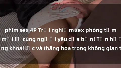 phim sex 4P Trải nghiệm sex phòng tắm đầy kích thích và mới lạ cùng người yêu của bạn! Tận hưởng khoái lạc và thăng hoa trong không gian tắm ấm áp và gợi cảm.