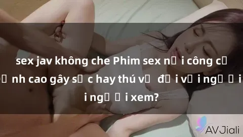 sex jav không che Phim sex nơi công cộng: Đỉnh cao gây sốc hay thú vị đối với người xem?