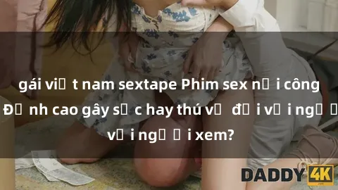 gái việt nam sextape Phim sex nơi công cộng: Đỉnh cao gây sốc hay thú vị đối với người xem?