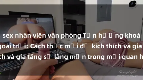 sex nhân viên văn phòng Tận hưởng khoái cảm với sex ngoài trời: Cách thức mới để kích thích và gia tăng sự lãng mạn trong mối quan hệ của bạn!