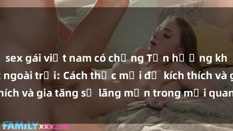 sex gái việt nam có chồng Tận hưởng khoái cảm với sex ngoài trời: Cách thức mới để kích thích và gia tăng sự lãng mạn trong mối quan hệ của bạn!