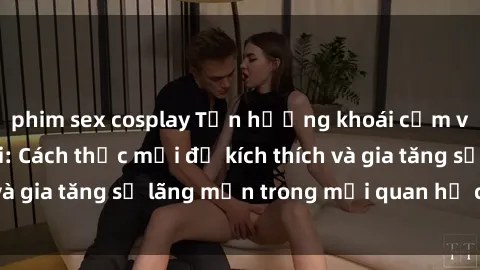phim sex cosplay Tận hưởng khoái cảm với sex ngoài trời: Cách thức mới để kích thích và gia tăng sự lãng mạn trong mối quan hệ của bạn!