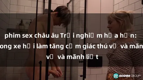 phim sex châu âu Trải nghiệm hứa hẹn: Sex trong xe hơi làm tăng cảm giác thú vị và mãnh liệt
