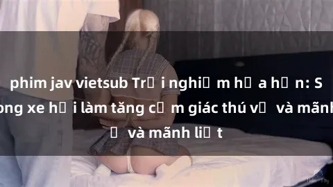 phim jav vietsub Trải nghiệm hứa hẹn: Sex trong xe hơi làm tăng cảm giác thú vị và mãnh liệt