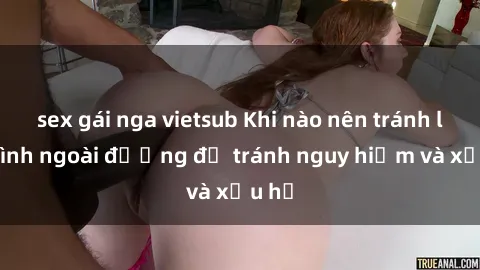 sex gái nga vietsub Khi nào nên tránh làm tình ngoài đường để tránh nguy hiểm và xấu hổ