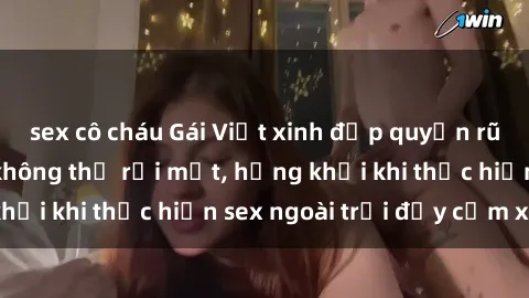 sex cô cháu Gái Việt xinh đẹp quyến rũ khiến người ta không thể rời mắt, hứng khởi khi thực hiện sex ngoài trời đầy cảm xúc.