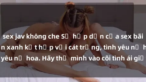 sex jav không che Sự hấp dẫn của sex bãi biển: Khi sóng biển xanh kết hợp với cát trắng, tình yêu nở hoa. Hãy thả mình vào cõi tình ái giữa sóng biển!