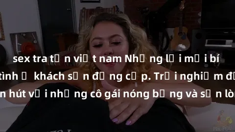 sex tra tấn việt nam Những lời mời bí mật: Gái Việt làm tình ở khách sạn đẳng cấp. Trải nghiệm độc đáo và cuốn hút với những cô gái nóng bỏng và sẵn lòng thỏa mãn mọi nhu cầu của bạn.
