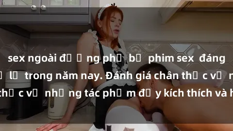 sex ngoài đường phố bộ phim sex  đáng xem không thể bỏ lỡ trong năm nay. Đánh giá chân thực về những tác phẩm đầy kích thích và hấp dẫn này.