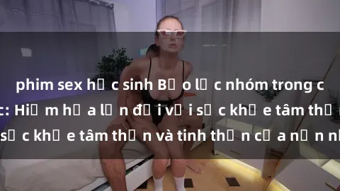 phim sex học sinh Bạo lực nhóm trong các hành vi tình dục: Hiểm họa lớn đối với sức khỏe tâm thần và tinh thần của nạn nhân.