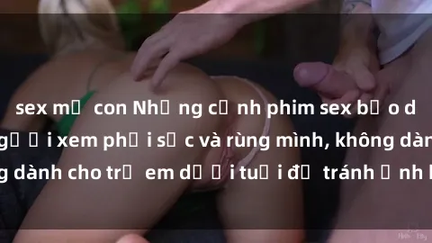 sex mẹ con Những cảnh phim sex bạo dâm nhóm khiến người xem phải sốc và rùng mình, không dành cho trẻ em dưới tuổi để tránh ảnh hưởng tiêu cực.