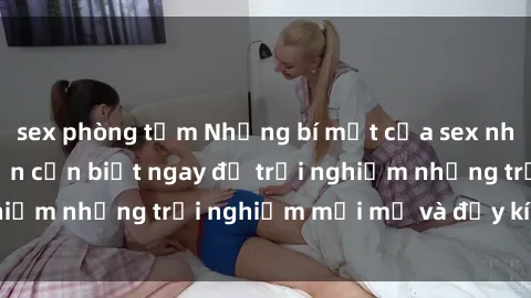 sex phòng tắm Những bí mật của sex nhóm không che mà bạn cần biết ngay để trải nghiệm những trải nghiệm mới mẻ và đầy kích thích.