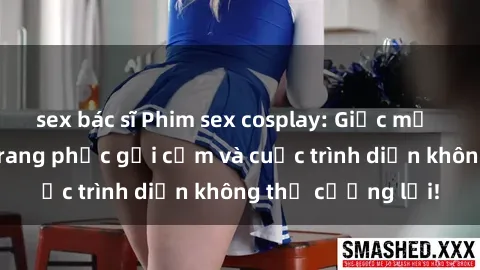 sex bác sĩ Phim sex cosplay: Giấc mơ  cùng những bộ trang phục gợi cảm và cuộc trình diễn không thể cưỡng lại!
