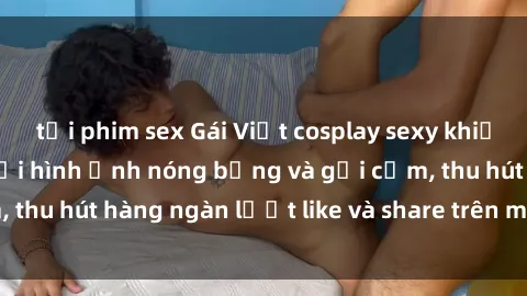 tải phim sex Gái Việt cosplay sexy khiến fan phát cuồng với hình ảnh nóng bỏng và gợi cảm, thu hút hàng ngàn lượt like và share trên mạng xã hội.