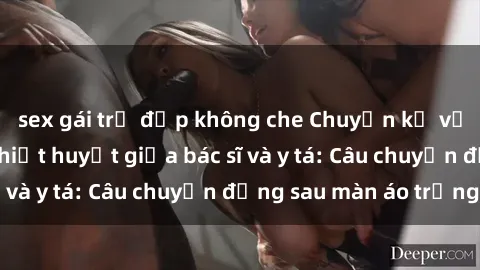 sex gái trẻ đẹp không che Chuyện kể về cuộc tình đầy nhiệt huyết giữa bác sĩ và y tá: Câu chuyện đằng sau màn áo trắng