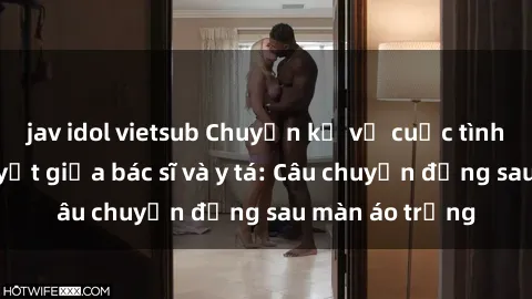 jav idol vietsub Chuyện kể về cuộc tình đầy nhiệt huyết giữa bác sĩ và y tá: Câu chuyện đằng sau màn áo trắng