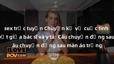 sex trực tuyến Chuyện kể về cuộc tình đầy nhiệt huyết giữa bác sĩ và y tá: Câu chuyện đằng sau màn áo trắng