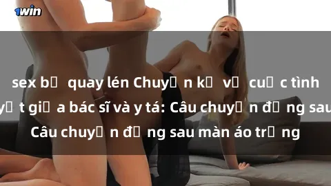 sex bị quay lén Chuyện kể về cuộc tình đầy nhiệt huyết giữa bác sĩ và y tá: Câu chuyện đằng sau màn áo trắng