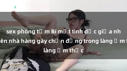 sex phòng tắm Bí mật tình dục giữa nhân viên nhà hàng gây chấn động trong làng ẩm thực
