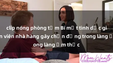 clip nóng phòng tắm Bí mật tình dục giữa nhân viên nhà hàng gây chấn động trong làng ẩm thực