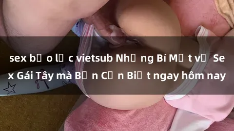 sex bạo lực vietsub Những Bí Mật về Sex Gái Tây mà Bạn Cần Biết ngay hôm nay
