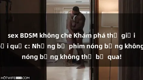 sex BDSM không che Khám phá thế giới phim sex ngoại quốc: Những bộ phim nóng bỏng không thể bỏ qua!