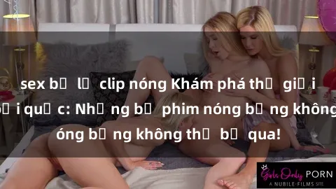 sex bị lộ clip nóng Khám phá thế giới phim sex ngoại quốc: Những bộ phim nóng bỏng không thể bỏ qua!