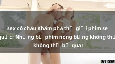 sex cô cháu Khám phá thế giới phim sex ngoại quốc: Những bộ phim nóng bỏng không thể bỏ qua!