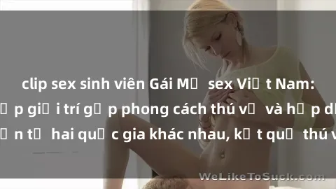 clip sex sinh viên Gái Mỹ sex Việt Nam: Khi nền công nghiệp giải trí gặp phong cách thú vị và hấp dẫn từ hai quốc gia khác nhau, kết quả thú vị không thể bỏ qua.