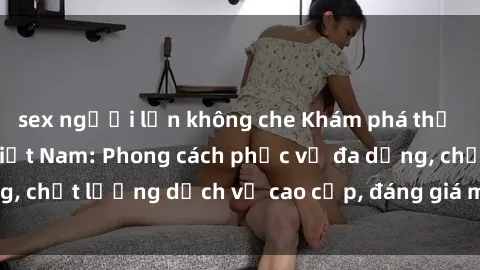 sex người lớn không che Khám phá thế giới của gái gọi Việt Nam: Phong cách phục vụ đa dạng, chất lượng dịch vụ cao cấp, đáng giá mọi khoản chi phí