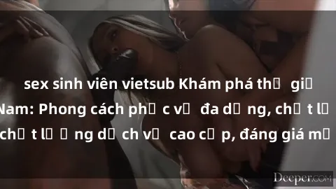 sex sinh viên vietsub Khám phá thế giới của gái gọi Việt Nam: Phong cách phục vụ đa dạng, chất lượng dịch vụ cao cấp, đáng giá mọi khoản chi phí