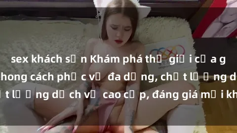 sex khách sạn Khám phá thế giới của gái gọi Việt Nam: Phong cách phục vụ đa dạng, chất lượng dịch vụ cao cấp, đáng giá mọi khoản chi phí