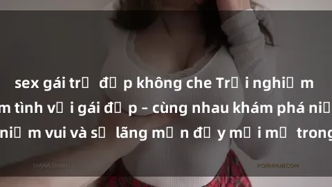 sex gái trẻ đẹp không che Trải nghiệm hạnh phúc khi làm tình với gái đẹp – cùng nhau khám phá niềm vui và sự lãng mạn đầy mới mẻ trong quan hệ của bạn.