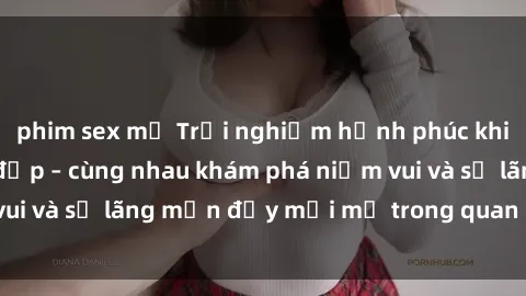 phim sex mỹ Trải nghiệm hạnh phúc khi làm tình với gái đẹp – cùng nhau khám phá niềm vui và sự lãng mạn đầy mới mẻ trong quan hệ của bạn.