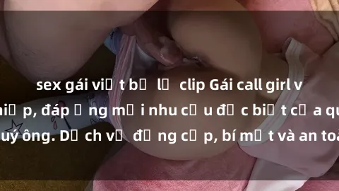 sex gái việt bị lộ clip Gái call girl vip tư vấn chuyên nghiệp, đáp ứng mọi nhu cầu đặc biệt của quý ông. Dịch vụ đẳng cấp, bí mật và an toàn, hãy tìm hiểu ngay!